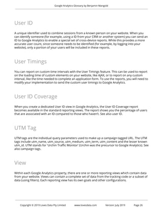  
Google Analytics Glossary by Benjamin Mangold 
 
User ID 
 
A unique identifier used to combine sessions from a known person on your website. When you 
can identify someone (for example, using a ID from your CRM or another system) you can send an 
ID to Google Analytics to enable a special set of cross-device reports. While this provides a more 
accurate user count, since someone needs to be identified (for example, by logging into your 
website), only a portion of your users will be included in these reports. 
 
User Timings 
 
You can report on custom time intervals with the User Timings feature. This can be used to report 
on the loading time of custom elements on your website, like AJAX, or to report on any custom 
interval, like the time needed to complete an application form. To use the reports, you will need to 
modify your implementation to send the custom user timings to Google Analytics. 
 
User ID Coverage 
 
When you create a dedicated User ID view in Google Analytics, the User ID Coverage report 
becomes available in the standard reporting views. The report shows you the percentage of users 
that are associated with an ID compared to those who haven’t. See also user ID. 
 
UTM Tag 
 
UTM tags are the individual query parameters used to make up a campaign tagged URL. The UTM 
tags include utm_name, utm_source, utm_medium, utm_term, utm_content and the lesser known 
utm_id. UTM stands for 'Urchin Traffic Monitor' (Urchin was the precursor to Google Analytics). See 
also campaign tags. 
 
View 
 
Within each Google Analytics property, there are one or more reporting views which contain data 
from your website. Views can contain a complete set of data from the tracking code or a subset of 
data (using filters). Each reporting view has its own goals and other configurations. 
 
 
 
Copyright © 2019 Loves Data Pty Limited www.lovesdata.com Version: July 2019 Page 26 
 
 