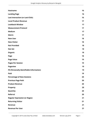  
Google Analytics Glossary by Benjamin Mangold 
 
Hostname 16 
Landing Page 16 
Last Interaction (or Last-Click) 16 
Local Product Revenue 17 
Lookback Window 17 
Measurement Protocol 17 
Medium 17 
Metric 17 
New User 18 
New Visitor 18 
Not Provided 18 
Not Set 18 
Organic 18 
Page 18 
Page Value 19 
Pages Per Session 19 
Pageview 19 
PII (Personally Identifiable Information) 19 
Paid 19 
Percentage of New Sessions 20 
Previous Page Path 20 
Product Revenue 20 
Property 20 
Quantity 20 
Referral 20 
Regular Expression (or Regex) 21 
Returning Visitor 21 
Revenue 21 
Revenue Per User 21 
 
 
Copyright © 2019 Loves Data Pty Limited www.lovesdata.com Version: July 2019 Page 3 
 
 