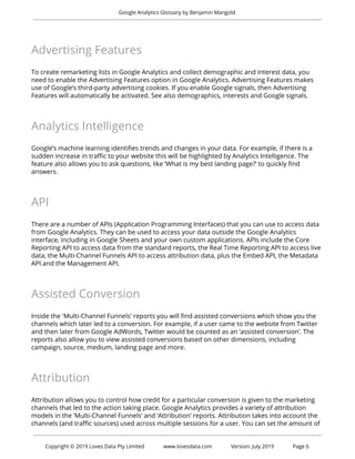  
Google Analytics Glossary by Benjamin Mangold 
 
Advertising Features 
 
To create remarketing lists in Google Analytics and collect demographic and interest data, you 
need to enable the Advertising Features option in Google Analytics. Advertising Features makes 
use of Google’s third-party advertising cookies. If you enable Google signals, then Advertising 
Features will automatically be activated. See also demographics, interests and Google signals. 
 
Analytics Intelligence 
 
Google’s machine learning identifies trends and changes in your data. For example, if there is a 
sudden increase in traffic to your website this will be highlighted by Analytics Intelligence. The 
feature also allows you to ask questions, like ‘What is my best landing page?’ to quickly find 
answers.  
 
API 
 
There are a number of APIs (Application Programming Interfaces) that you can use to access data 
from Google Analytics. They can be used to access your data outside the Google Analytics 
interface, including in Google Sheets and your own custom applications. APIs include the Core 
Reporting API to access data from the standard reports, the Real Time Reporting API to access live 
data, the Multi-Channel Funnels API to access attribution data, plus the Embed API, the Metadata 
API and the Management API. 
 
Assisted Conversion 
 
Inside the 'Multi-Channel Funnels' reports you will find assisted conversions which show you the 
channels which later led to a conversion. For example, if a user came to the website from Twitter 
and then later from Google AdWords, Twitter would be counted as an ‘assisted conversion’. The 
reports also allow you to view assisted conversions based on other dimensions, including 
campaign, source, medium, landing page and more. 
 
Attribution 
 
Attribution allows you to control how credit for a particular conversion is given to the marketing 
channels that led to the action taking place. Google Analytics provides a variety of attribution 
models in the ‘Multi-Channel Funnels’ and ‘Attribution’ reports. Attribution takes into account the 
channels (and traffic sources) used across multiple sessions for a user. You can set the amount of 
 
 
Copyright © 2019 Loves Data Pty Limited www.lovesdata.com Version: July 2019 Page 6 
 
 