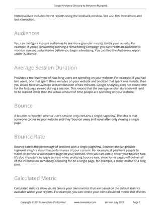  
Google Analytics Glossary by Benjamin Mangold 
 
historical data included in the reports using the lookback window. See also first interaction and 
last interaction. 
 
Audiences 
 
You can configure custom audiences to see more granular metrics inside your reports. For 
example, if you’re considering running a remarketing campaign you can create an audience to 
monitor current performance before you begin advertising. You can find the Audiences report 
under ‘Audience’. 
 
Average Session Duration 
 
Provides a top-level view of how long users are spending on your website. For example, if you had 
two users, one that spent three minutes on your website and another that spent one minute, then 
you would have an average session duration of two minutes. Google Analytics does not count time 
for the last page viewed during a session. This means that the average session duration will tend 
to be skewed lower than the actual amount of time people are spending on your website. 
 
Bounce 
 
A bounce is reported when a user’s session only contains a single pageview. The idea is that 
someone comes to your website and they ‘bounce’ away and leave after only viewing a single 
page.  
 
Bounce Rate 
 
Bounce rate is the percentage of sessions with a single pageview. Bounce rate can provide 
top-level insights about the performance of your content. For example, if you want people to 
travel on to view a subsequent page on your website, then you can aim to lower your bounce rate. 
It’s also important to apply context when analyzing bounce rate, since some pages will deliver all 
of the information somebody is looking for on a single page, for example, a store locator or a blog 
post. 
 
Calculated Metric 
 
Calculated metrics allow you to create your own metrics that are based on the default metrics 
available within your reports. For example, you can create your own calculated metric that divides 
 
 
Copyright © 2019 Loves Data Pty Limited www.lovesdata.com Version: July 2019 Page 7 
 
 