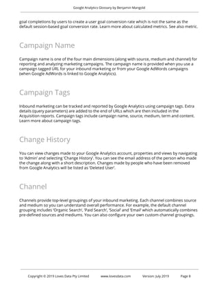 
Google Analytics Glossary by Benjamin Mangold 
 
goal completions by users to create a user goal conversion rate which is not the same as the 
default session-based goal conversion rate. Learn more about calculated metrics. See also metric. 
 
Campaign Name 
 
Campaign name is one of the four main dimensions (along with source, medium and channel) for 
reporting and analyzing marketing campaigns. The campaign name is provided when you use a 
campaign tagged URL for your inbound marketing or from your Google AdWords campaigns 
(when Google AdWords is linked to Google Analytics).  
 
Campaign Tags 
 
Inbound marketing can be tracked and reported by Google Analytics using campaign tags. Extra 
details (query parameters) are added to the end of URLs which are then included in the 
Acquisition reports. Campaign tags include campaign name, source, medium, term and content. 
Learn more about campaign tags. 
 
Change History 
 
You can view changes made to your Google Analytics account, properties and views by navigating 
to ‘Admin’ and selecting ‘Change History’. You can see the email address of the person who made 
the change along with a short description. Changes made by people who have been removed 
from Google Analytics will be listed as ‘Deleted User’. 
 
Channel 
 
Channels provide top-level groupings of your inbound marketing. Each channel combines source 
and medium so you can understand overall performance. For example, the default channel 
grouping includes ‘Organic Search’, ‘Paid Search’, ‘Social’ and ‘Email’ which automatically combines 
pre-defined sources and mediums. You can also configure your own custom channel groupings. 
 
   
 
 
Copyright © 2019 Loves Data Pty Limited www.lovesdata.com Version: July 2019 Page 8 
 
 