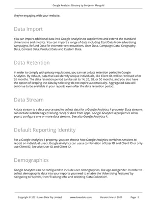 Google Analytics Glossary by Benjamin Mangold
they’re engaging with your website.
Data Import
You can import additional data into Google Analytics to supplement and extend the standard
dimensions and metrics. You can import a range of data including Cost Data from advertising
campaigns, Refund Data for ecommerce transactions, User Data, Campaign Data, Geography
Data, Content Data, Product Data and Custom Data.
Data Retention
In order to comply with privacy regulations, you can set a data retention period in Google
Analytics. By default, data that can identify unique individuals, like Client ID, will be removed after
26 months. The data retention period can be set to 14, 26, 38, or 50 months, and you also have
the option of keeping the data by selecting ‘do not expire automatically’. Aggregated data will
continue to be available in your reports even after the data retention period.
Data Stream
A data stream is a data source used to collect data for a Google Analytics 4 property. Data streams
can include website tags (tracking code) or data from apps. Google Analytics 4 properties allow
you to configure one or more data streams. See also Google Analytics 4.
Default Reporting Identity
For a Google Analytics 4 property, you can choose how Google Analytics combines sessions to
report on individual users. Google Analytics can use a combination of User ID and Client ID or only
use Client ID. See also User ID and Client ID.
Demographics
Google Analytics can be configured to include user demographics, like age and gender. In order to
collect demographic data into your reports you need to enable the ‘Advertising Features’ by
navigating to ‘Admin’, then ‘Tracking Info’ and selecting ‘Data Collection’.
Copyright © 2021 Loves Data Pty Limited www.lovesdata.com Version: March 2021 Page 11
 
