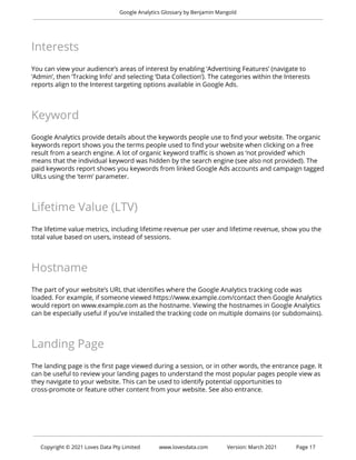 Google Analytics Glossary by Benjamin Mangold
Interests
You can view your audience’s areas of interest by enabling ‘Advertising Features’ (navigate to
‘Admin’, then ‘Tracking Info’ and selecting ‘Data Collection’). The categories within the Interests
reports align to the Interest targeting options available in Google Ads.
Keyword
Google Analytics provide details about the keywords people use to find your website. The organic
keywords report shows you the terms people used to find your website when clicking on a free
result from a search engine. A lot of organic keyword traffic is shown as ‘not provided’ which
means that the individual keyword was hidden by the search engine (see also not provided). The
paid keywords report shows you keywords from linked Google Ads accounts and campaign tagged
URLs using the ‘term’ parameter.
Lifetime Value (LTV)
The lifetime value metrics, including lifetime revenue per user and lifetime revenue, show you the
total value based on users, instead of sessions.
Hostname
The part of your website’s URL that identifies where the Google Analytics tracking code was
loaded. For example, if someone viewed https://www.example.com/contact then Google Analytics
would report on www.example.com as the hostname. Viewing the hostnames in Google Analytics
can be especially useful if you’ve installed the tracking code on multiple domains (or subdomains).
Landing Page
The landing page is the first page viewed during a session, or in other words, the entrance page. It
can be useful to review your landing pages to understand the most popular pages people view as
they navigate to your website. This can be used to identify potential opportunities to
cross-promote or feature other content from your website. See also entrance.
Copyright © 2021 Loves Data Pty Limited www.lovesdata.com Version: March 2021 Page 17
 