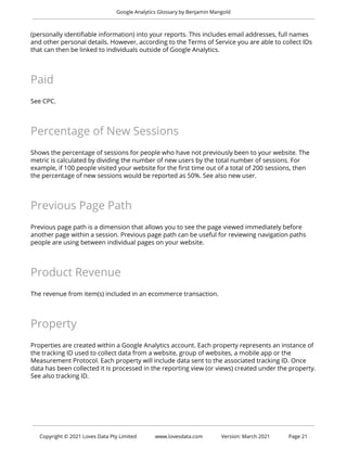 Google Analytics Glossary by Benjamin Mangold
(personally identifiable information) into your reports. This includes email addresses, full names
and other personal details. However, according to the Terms of Service you are able to collect IDs
that can then be linked to individuals outside of Google Analytics.
Paid
See CPC.
Percentage of New Sessions
Shows the percentage of sessions for people who have not previously been to your website. The
metric is calculated by dividing the number of new users by the total number of sessions. For
example, if 100 people visited your website for the first time out of a total of 200 sessions, then
the percentage of new sessions would be reported as 50%. See also new user.
Previous Page Path
Previous page path is a dimension that allows you to see the page viewed immediately before
another page within a session. Previous page path can be useful for reviewing navigation paths
people are using between individual pages on your website.
Product Revenue
The revenue from item(s) included in an ecommerce transaction.
Property
Properties are created within a Google Analytics account. Each property represents an instance of
the tracking ID used to collect data from a website, group of websites, a mobile app or the
Measurement Protocol. Each property will include data sent to the associated tracking ID. Once
data has been collected it is processed in the reporting view (or views) created under the property.
See also tracking ID.
Copyright © 2021 Loves Data Pty Limited www.lovesdata.com Version: March 2021 Page 21
 