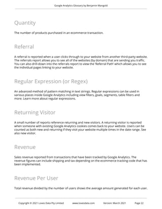 Google Analytics Glossary by Benjamin Mangold
Quantity
The number of products purchased in an ecommerce transaction.
Referral
A referral is reported when a user clicks through to your website from another third-party website.
The referrals report allows you to see all of the websites (by domain) that are sending you traffic.
You can also drill-down into the referrals report to view the ‘Referral Path’ which allows you to see
the individual pages linking to your website.
Regular Expression (or Regex)
An advanced method of pattern matching in text strings. Regular expressions can be used in
various places inside Google Analytics including view filters, goals, segments, table filters and
more. Learn more about regular expressions.
Returning Visitor
A small number of reports reference returning and new visitors. A returning visitor is reported
when someone with existing Google Analytics cookies comes back to your website. Users can be
counted as both new and returning if they visit your website multiple times in the date range. See
also new visitor.
Revenue
Sales revenue reported from transactions that have been tracked by Google Analytics. The
revenue figures can include shipping and tax depending on the ecommerce tracking code that has
been implemented.
Revenue Per User
Total revenue divided by the number of users shows the average amount generated for each user.
Copyright © 2021 Loves Data Pty Limited www.lovesdata.com Version: March 2021 Page 22
 
