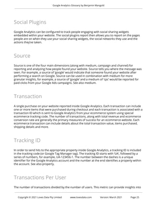 Google Analytics Glossary by Benjamin Mangold
Social Plugins
Google Analytics can be configured to track people engaging with social sharing widgets
embedded within your website. The social plugins report then allows you to report on the pages
people are on when they use your social sharing widgets, the social networks they use and the
actions they’ve taken.
Source
Source is one of the four main dimensions (along with medium, campaign and channel) for
reporting and analyzing how people found your website. Source tells you where the message was
seen. For example, a source of ‘google’ would indicate that someone found your website after
performing a search on Google. Source can be used in combination with medium for more
granular insights, for example, a source of ‘google’ and a medium of ‘cpc’ would be reported for
paid clicks from your Google Ads campaigns. See also medium.
Transaction
A single purchase on your website reported inside Google Analytics. Each transaction can include
one or more items that were purchased during checkout and each transaction is associated with a
transaction ID which is sent to Google Analytics from your ecommerce system using special
ecommerce tracking code. The number of transactions, along with total revenue and ecommerce
conversion rate are generally the primary measures of success for an ecommerce website. Each
ecommerce transaction can include details about the total transaction value, items purchased,
shipping details and more.
Tracking ID
In order to send hits to the appropriate property inside Google Analytics, a tracking ID is included
in the tracking code (or Google Tag Manager tag). The tracking ID starts with ‘UA’, followed by a
series of numbers, for example, UA-123456-1. The number between the dashes is a unique
identifier for the Google Analytics account and the number at the end identifies a property within
the account. See also property.
Transactions Per User
The number of transactions divided by the number of users. This metric can provide insights into
Copyright © 2021 Loves Data Pty Limited www.lovesdata.com Version: March 2021 Page 25
 