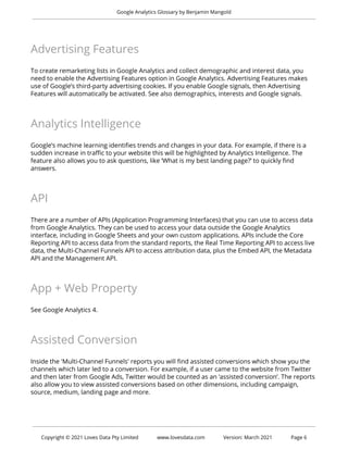 Google Analytics Glossary by Benjamin Mangold
Advertising Features
To create remarketing lists in Google Analytics and collect demographic and interest data, you
need to enable the Advertising Features option in Google Analytics. Advertising Features makes
use of Google’s third-party advertising cookies. If you enable Google signals, then Advertising
Features will automatically be activated. See also demographics, interests and Google signals.
Analytics Intelligence
Google’s machine learning identifies trends and changes in your data. For example, if there is a
sudden increase in traffic to your website this will be highlighted by Analytics Intelligence. The
feature also allows you to ask questions, like ‘What is my best landing page?’ to quickly find
answers.
API
There are a number of APIs (Application Programming Interfaces) that you can use to access data
from Google Analytics. They can be used to access your data outside the Google Analytics
interface, including in Google Sheets and your own custom applications. APIs include the Core
Reporting API to access data from the standard reports, the Real Time Reporting API to access live
data, the Multi-Channel Funnels API to access attribution data, plus the Embed API, the Metadata
API and the Management API.
App + Web Property
See Google Analytics 4.
Assisted Conversion
Inside the 'Multi-Channel Funnels' reports you will find assisted conversions which show you the
channels which later led to a conversion. For example, if a user came to the website from Twitter
and then later from Google Ads, Twitter would be counted as an ‘assisted conversion’. The reports
also allow you to view assisted conversions based on other dimensions, including campaign,
source, medium, landing page and more.
Copyright © 2021 Loves Data Pty Limited www.lovesdata.com Version: March 2021 Page 6
 