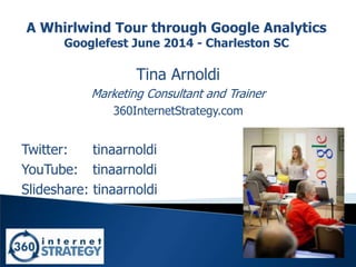1
A Whirlwind Tour through Google Analytics
Googlefest June 2014 - Charleston SC
Tina Arnoldi
Marketing Consultant and Trainer
360InternetStrategy.com
Twitter: tinaarnoldi
YouTube: tinaarnoldi
Slideshare: tinaarnoldi
 
