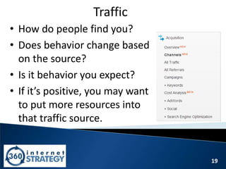 19
Traffic
• How do people find you?
• Does behavior change based
on the source?
• Is it behavior you expect?
• If it’s positive, you may want
to put more resources into
that traffic source.
 