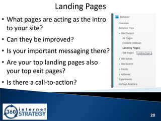 20
Landing Pages
• What pages are acting as the intro
to your site?
• Can they be improved?
• Is your important messaging there?
• Are your top landing pages also
your top exit pages?
• Is there a call-to-action?
 