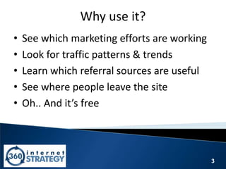3
Why use it?
• See which marketing efforts are working
• Look for traffic patterns & trends
• Learn which referral sources are useful
• See where people leave the site
• Oh.. And it’s free
 