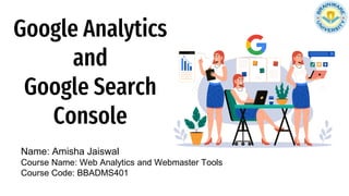 Google Analytics
and
Google Search
Console
Name: Amisha Jaiswal
Course Name: Web Analytics and Webmaster Tools
Course Code: BBADMS401
 