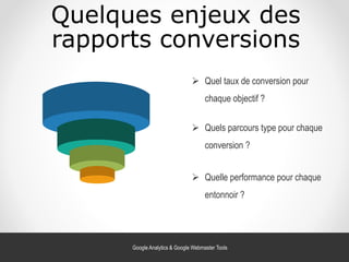 Quelques enjeux des
rapports conversions
 Quel taux de conversion pour
chaque objectif ?
 Quels parcours type pour chaque
conversion ?
 Quelle performance pour chaque
entonnoir ?
Google Analytics & Google Webmaster Tools
 