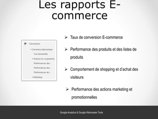 Les rapports E-
commerce
 Taux de conversion E-commerce
 Performance des produits et des listes de
produits
 Comportement de shopping et d’achat des
visiteurs
 Performance des actions marketing et
promotionnelles
Google Analytics & Google Webmaster Tools
 