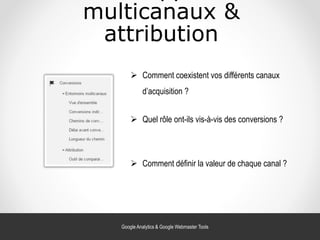 multicanaux &
attribution
 Comment coexistent vos différents canaux
d’acquisition ?
 Quel rôle ont-ils vis-à-vis des conversions ?
 Comment définir la valeur de chaque canal ?
Google Analytics & Google Webmaster Tools
 