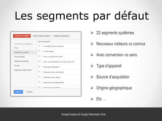 Les segments par défaut
 Avec conversion vs sans
 22 segments systèmes
 Nouveaux visiteurs vs connus
 Type d’appareil
 Source d’acquisition
 Origine géographique
 Etc …
Google Analytics & Google Webmaster Tools
 