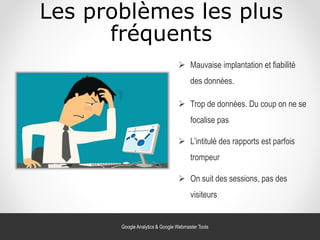 Les problèmes les plus
fréquents
 L’intitulé des rapports est parfois
trompeur
 Mauvaise implantation et fiabilité
des données.
 Trop de données. Du coup on ne se
focalise pas
 On suit des sessions, pas des
visiteurs
Google Analytics & Google Webmaster Tools
 