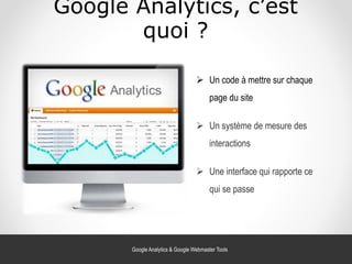 Google Analytics, c’est
quoi ?
 Un code à mettre sur chaque
page du site
 Un système de mesure des
interactions
 Une interface qui rapporte ce
qui se passe
Google Analytics & Google Webmaster Tools
 