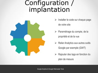 Configuration /
implantation
 Relier Analytics aux autres outils
Google par exemple (GWT)
 Installer le code sur chaque page
de votre site
 Paramétrage du compte, de la
propriété et de la vue
 Rajouter des tags en fonction du
plan de mesure
Google Analytics & Google Webmaster Tools
 