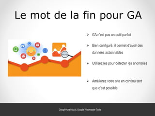 Le mot de la fin pour GA
 Utilisez les pour détecter les anomalies
 GA n’est pas un outil parfait
 Bien configuré, il permet d’avoir des
données actionnables
 Améliorez votre site en continu tant
que c’est possible
Google Analytics & Google Webmaster Tools
 