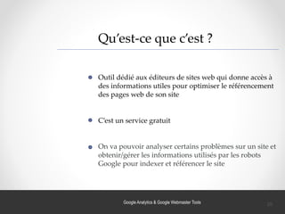 Google Analytics & Google Webmaster Tools
Qu’est-ce que c’est ?
Outil dédié aux éditeurs de sites web qui donne accès à
des informations utiles pour optimiser le référencement
des pages web de son site
C’est un service gratuit
On va pouvoir analyser certains problèmes sur un site et
obtenir/gérer les informations utilisés par les robots
Google pour indexer et référencer le site
26
 