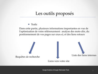 Google Analytics & Google Webmaster Tools
Les outils proposés
Trafic
Dans cette partie, plusieurs informations importantes en vue de
l'optimisation de votre référencement : analyse des mots-clés, du
positionnement de vos pages sur ceux-ci, et des liens retours
Requêtes de recherche
Liens vers votre site
Liste des liens internes
39
 