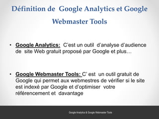 Définition de Google Analytics et Google
Webmaster Tools
• Google Analytics: C’est un outil d’analyse d’audience
de site Web gratuit proposé par Google et plus…
• Google Webmaster Tools: C’ est un outil gratuit de
Google qui permet aux webmestres de vérifier si le site
est indexé par Google et d’optimiser votre
référencement et davantage
42Google Analytics & Google Webmaster Tools
 