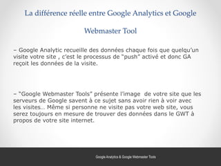 La différence réelle entre Google Analytics et Google
Webmaster Tool
– Google Analytic recueille des données chaque fois que quelqu’un
visite votre site , c’est le processus de “push” activé et donc GA
reçoit les données de la visite.
– “Google Webmaster Tools” présente l’image de votre site que les
serveurs de Google savent à ce sujet sans avoir rien à voir avec
les visites… Même si personne ne visite pas votre web site, vous
serez toujours en mesure de trouver des données dans le GWT à
propos de votre site internet.
43Google Analytics & Google Webmaster Tools
 