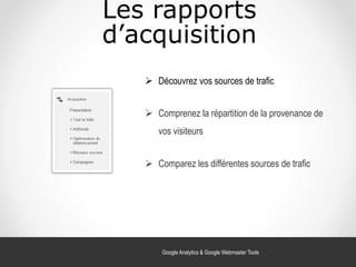 Les rapports
d’acquisition
 Découvrez vos sources de trafic
 Comprenez la répartition de la provenance de
vos visiteurs
 Comparez les différentes sources de trafic
Google Analytics & Google Webmaster Tools
 