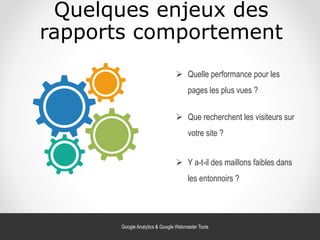 Quelques enjeux des
rapports comportement
 Quelle performance pour les
pages les plus vues ?
 Que recherchent les visiteurs sur
votre site ?
 Y a-t-il des maillons faibles dans
les entonnoirs ?
Google Analytics & Google Webmaster Tools
 