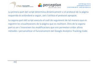 Jordi Moragas Garcia
                                                                          jordimg@perception.es
                                                         (+34) 93.846.68.93 – www.perception.es


La primera part del script determina dinàmicament si el protocol de la pàgina
requerida és estàndard o seguir, així s’utilitza el protocol apropiat.
La segona part del script executa el codi de seguiment de tal manera que es
registrin les visualitzacions de la pàgina que es realitzen. Dins de la segona
part es on s’insereixen les modificacions que ens permeten cridar altres
mètodes i personalitzar el funcionament del Google Analytics Tracking Code.




     23
 