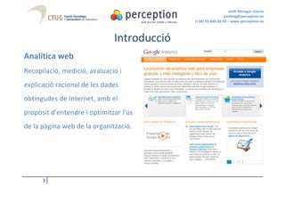 Jordi Moragas Garcia
                                                             jordimg@perception.es
                                            (+34) 93.846.68.93 – www.perception.es



                              Introducció
Analítica web
Recopilació, medició, avaluació i
explicació racional de les dades
obtingudes de Internet, amb el
propòsit d'entendre i optimitzar l'ús
de la pàgina web de la organització.




      3
 