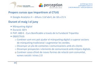 Jordi Moragas Garcia
                                                                            jordimg@perception.es
                                                           (+34) 93.846.68.93 – www.perception.es


Propers cursos que impartirem al CTUG
 • Google Analytics II – dilluns 11d’abril, de 18 a 21 h
Durant el maig i el juny
 •   Màrqueting digital
 •   Duració: 60 h
 •   PVP: 400 € - Curs Bonificable a través de la Fundació Tripartita
 •   OBJECTIUS:
       o Conèixer com ens pot ajudar el màrqueting digital a superar accions
         de màrqueting tradicional i augmentar les vendes.
       o Dissenyar un pla de contactes i comunicacions amb els clients
       o Dissenyar prospectes i elements de comunicació amb mitjans digitals.
       o Conèixer casos d'èxit de noves formes de relació com comunitat,
         xarxes socials i eines 2.0

      39
 