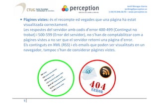 Jordi Moragas Garcia
                                                                      jordimg@perception.es
                                                     (+34) 93.846.68.93 – www.perception.es


• Pàgines vistes: és el recompte ed vegades que una pàgina ha estat
  visualitzada correctament.
  Les respostes del servidor amb codis d’error 400-499 (Contingut no
  trobat) i 500-599 (Error del servidor), no s’han de comptabilitzar com a
  pàgines vistes a no ser que el servidor retorni una pàgina d’error.
  Els continguts en XML (RSS) i els emails que poden ser visualitzats en un
  navegador, tampoc s’han de considerar pàgines vistes.




  5
 