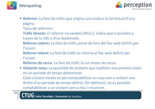 iMàrqueting

     • Referrer: La font de tràfic que origina una visita o la sol·licitud d’una
       pàgina.
       Tipus de referrers:
       Tràfic directe: El referrar no existeix (NULL). Indica que s’accedeix a
       través de la URL o d’un bookmark,
       Referrer extern: La font de tràfic prové de fora del lloc web definit per
       l’usuari.
       Referrer intern: La font de tràfic és interna al lloc web definit per
       l’usuari.
       Referrar de cerca: La font de tràfic és un motor de cerca.
     • Visitants nous: La quantitat de visitants que realitzen una primera visita
       en un període de temps determinat.
       Cada visitant només es pot comptabilitzar un cop com a visitant nou
       dintre d’un període de temps definit. Per definició, no és possible
       comptabilitzar a un visitant com a nou i recurrent.
10
 