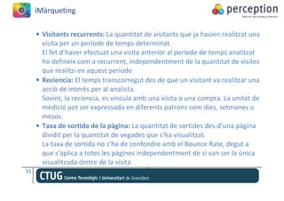 iMàrqueting

     • Visitants recurrents: La quantitat de visitants que ja havien realitzat una
       visita per un període de temps determinat.
       El fet d’haver efectuat una visita anterior al període de temps analitzat
       ho defineix com a recurrent, independentment de la quantitat de visites
       que realitzi en aquest període
     • Reciencia: El temps transcorregut des de que un visitant va realitzar una
       acció de interès per al analista.
       Sovint, la reciencia, es vincula amb una visita o una compra. La unitat de
       medició pot ser expressada en diferents patrons com dies, setmanes o
       mesos.
     • Taxa de sortida de la pàgina: La quantitat de sortides des d’una pàgina
       dividit per la quantitat de vegades que s’ha visualitzat.
       La taxa de sortida no s’ha de confondre amb el Bounce Rate, degut a
       que s’aplica a totes les pàgines independentment de si van ser la única
       visualitzada dintre de la visita.
11
 