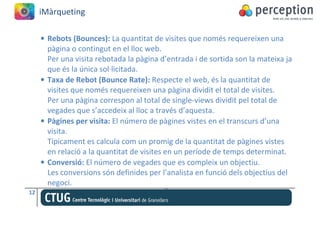 iMàrqueting

     • Rebots (Bounces): La quantitat de visites que només requereixen una
       pàgina o contingut en el lloc web.
       Per una visita rebotada la pàgina d’entrada i de sortida son la mateixa ja
       que és la única sol·licitada.
     • Taxa de Rebot (Bounce Rate): Respecte el web, és la quantitat de
       visites que només requereixen una pàgina dividit el total de visites.
       Per una pàgina correspon al total de single-views dividit pel total de
       vegades que s’accedeix al lloc a través d’aquesta.
     • Pàgines per visita: El número de pàgines vistes en el transcurs d’una
       visita.
       Típicament es calcula com un promig de la quantitat de pàgines vistes
       en relació a la quantitat de visites en un període de temps determinat.
     • Conversió: El número de vegades que es compleix un objectiu.
       Les conversions són definides per l’analista en funció dels objectius del
       negoci.
12
 
