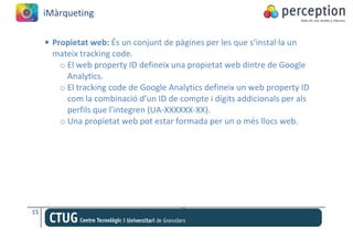 iMàrqueting

     • Propietat web: És un conjunt de pàgines per les que s’instal·la un
       mateix tracking code.
         o El web property ID defineix una propietat web dintre de Google
           Analytics.
         o El tracking code de Google Analytics defineix un web property ID
           com la combinació d’un ID de compte i dígits addicionals per als
           perfils que l’integren (UA-XXXXXX-XX).
         o Una propietat web pot estar formada per un o més llocs web.




15
 