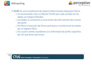 iMàrqueting

     • Perfil: És una visualització de reports determinada mitjançant filtres.
         o Es recomanada crear un Master Profile per cada compte on les
           dades no estiguin filtrades.
         o Les dades es comencen a recol·lectar des del moment de creació
           del perfil.
         o Els filtres s’executen de forma jeràrquica, transformant les dades
           per al següent filtre.
         o Els usuaris només accedeixen a la informació de perfils específics
           per als que tenen permisos.




16
 