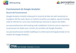 iMàrqueting


Funcionament de Google Analytics
Resum del funcionament
Google Analytics treballa mitjançant la inserció de bloc de codi JavaScript en
la pàgines del lloc web. Quan un visitant visualitza una pàgina, aquest tracking
code fa referència a una arxiu JavaScript que executa la captura de dades.
Les personalitzacions del tracking code estableixen la forma com es capturen i
es processen les dades que s’envien als servidors de Google Analytics.
Les personalitzacions també modifiquen la informació emmagatzemada en les
cookies de Google Analytics.




18
 