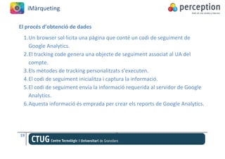 iMàrqueting

El procés d’obtenció de dades
 1. Un browser sol·licita una pàgina que conté un codi de seguiment de
    Google Analytics.
 2. El tracking code genera una objecte de seguiment associat al UA del
    compte.
 3. Els mètodes de tracking personalitzats s’executen.
 4. El codi de seguiment inicialitza i captura la informació.
 5. El codi de seguiment envia la informació requerida al servidor de Google
    Analytics.
 6. Aquesta informació és emprada per crear els reports de Google Analytics.




19
 