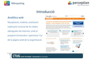 iMàrqueting


                              Introducció
Analítica web
Recopilació, medició, avaluació i
explicació racional de les dades
obtingudes de Internet, amb el
propòsit d'entendre i optimitzar l'ús
de la pàgina web de la organització.




 2
 