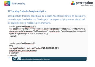 iMàrqueting

El Tracking Code de Google Analytics
El snippet del tracking code bàsic de Google Analytics consiteix en dues parts,
un script que fa referència a l’arxiu ga.js i un segon script que executa el codi
de seguiment i els mètodes personalitzats.




21
 