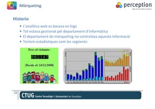 iMàrqueting


Historia
     •   L’analítica web es basava en logs
     •   Tot estava gestionat pel departament d’informàtica
     •   El departament de màrqueting no controlava aquesta informació
     •   Teníem estadístiques com les següents:




23
 