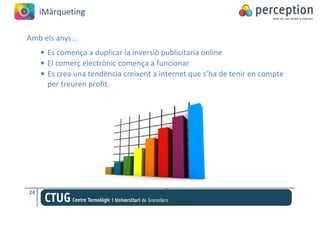 iMàrqueting

Amb els anys...
     • Es comença a duplicar la inversió publicitaria online
     • El comerç electrònic comença a funcionar
     • Es crea una tendència creixent a internet que s’ha de tenir en compte
       per treuren profit.




24
 