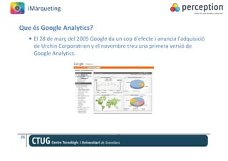 iMàrqueting


Que és Google Analytics?
     • El 28 de març del 2005 Google da un cop d'efecte i anuncia l'adquisició
       de Urchin Corporatrion y el novembre treu una primera versió de
       Google Analytics.




26
 