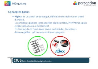 iMàrqueting


Conceptes bàsics
     • Pàgina: és un unitat de contingut, definida com a tal sota un criteri
       d’anàlisis.
       Es consideres pàgines totes aquelles pàgines HTML/PHP/ASP ja siguin
       creades dinàmica o estàticament.
       Els continguts en Flash, Ajax, arxius multimèdia, documents
       descarregables i pdf no són considerats pàgines.




 3
 