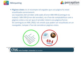 iMàrqueting

    • Pàgines vistes: és el recompte ed vegades que una pàgina ha estat
      visualitzada correctament.
      Les respostes del servidor amb codis d’error 400-499 (Contingut no
      trobat) i 500-599 (Error del servidor), no s’han de comptabilitzar com a
      pàgines vistes a no ser que el servidor retorni una pàgina d’error.
      Els continguts en XML (RSS) i els emails que poden ser visualitzats en un
      navegador, tampoc s’han de considerar pàgines vistes.




4
 