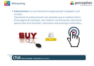 iMàrqueting

    • Esdeveniment: és una interacció enregistrada pel navegador o pel
      servidor.
      Típicament els esdeveniments són activitats que es realitzen dintre
      d’una pàgina de contingut, com realitzar una transacció, seleccionar
      opcions dins d’un formulari, interactuar amb contingut multimèdia,...




5
 