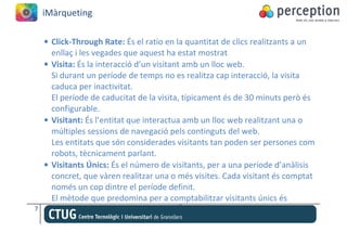 iMàrqueting

    • Click-Through Rate: És el ratio en la quantitat de clics realitzants a un
      enllaç i les vegades que aquest ha estat mostrat
    • Visita: És la interacció d’un visitant amb un lloc web.
      Si durant un període de temps no es realitza cap interacció, la visita
      caduca per inactivitat.
      El període de caducitat de la visita, típicament és de 30 minuts però és
      configurable.
    • Visitant: És l’entitat que interactua amb un lloc web realitzant una o
      múltiples sessions de navegació pels continguts del web.
      Les entitats que són considerades visitants tan poden ser persones com
      robots, tècnicament parlant.
    • Visitants Únics: És el número de visitants, per a una període d’anàlisis
      concret, que vàren realitzar una o més visites. Cada visitant és comptat
      només un cop dintre el període definit.
      El mètode que predomina per a comptabilitzar visitants únics és
7
 